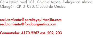 Calle Iztaccihuatl 181, Colonia Axotla, Delegación Alvaro Obregón, CP. 01030, Ciudad de México. reclutamiento@peraltayquintanilla.com reclutamiento@fondaargentina.com Conmutador: 4170-9287 ext. 202, 203 