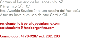 Camino al Desierto de los Leones No. 67 Primer Piso Of. 107 Esq. Avenida Revolución a una cuadra del Metrobús Altavista Junto al Museo de Arte Carrillo Gil. reclutamiento@peraltayquintanilla.com reclutamiento@fondaargentina.com Conmutador: 4170-9287 ext. 202, 203 
