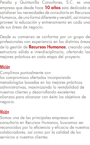 Peralta y Quintanilla Consultores, S.C. es una empresa que desde hace 10 años esta dedicada a satisfacer las necesidades de consultoría en Recursos Humanos, de una forma diferente y versátil, así mismo proveer la educación y entrenamiento en cada una de sus áreas de negocio. Desde su comienzo se conforma por un grupo de profesionales con experiencia en las distintas áreas de la gestión de Recursos Humanos, creando una estructura sólida e interdisciplinaria, ofertando las mejores prácticas en cada etapa del proyecto. Misión Cumplimos puntualmente con  los compromisos ofertados incorporando metodologías basadas en las mejores prácticas administrativas, maximizando la rentabilidad de nuestros clientes y desarrollando excelentes alianzas para alcanzar con éxito los objetivos de negocio. Visión Somos una de las principales empresas en consultoría en Recursos Humanos, buscamos ser reconocidos por la eficiencia y eficacia de nuestros colaboradores, así como por la calidad de los servicios a nuestros clientes.