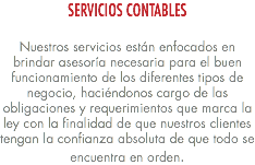 SERVICIOS CONTABLES Nuestros servicios están enfocados en brindar asesoría necesaria para el buen funcionamiento de los diferentes tipos de negocio, haciéndonos cargo de las obligaciones y requerimientos que marca la ley con la finalidad de que nuestros clientes tengan la confianza absoluta de que todo se encuentra en orden.