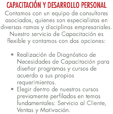 CAPACITACIÓN Y DESARROLLO PERSONAL Contamos con un equipo de consultores asociados, quienes son especialistas en diversas ramas y disciplinas empresariales. Nuestro servicio de Capacitación es flexible y contamos con dos opciones: Realización de Diagnóstico de Necesidades de Capacitación para diseñar programas y cursos de acuerdo a sus propios requerimientos. Elegir dentro de nuestros cursos previamente perfilados en temas fundamentales: Servicio al Cliente, Ventas y Motivación.