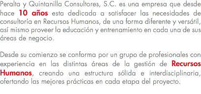 Peralta y Quintanilla Consultores, S.C. es una empresa que desde hace 10 años esta dedicada a satisfacer las necesidades de consultoría en Recursos Humanos, de una forma diferente y versátil, así mismo proveer la educación y entrenamiento en cada una de sus áreas de negocio. Desde su comienzo se conforma por un grupo de profesionales con experiencia en las distintas áreas de la gestión de Recursos Humanos, creando una estructura sólida e interdisciplinaria, ofertando las mejores prácticas en cada etapa del proyecto. 