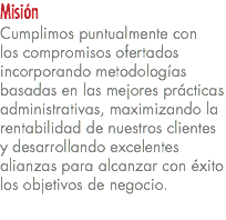 Misión Cumplimos puntualmente con  los compromisos ofertados incorporando metodologías basadas en las mejores prácticas administrativas, maximizando la rentabilidad de nuestros clientes y desarrollando excelentes alianzas para alcanzar con éxito los objetivos de negocio. 