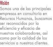Visión Somos una de las principales empresas en consultoría en Recursos Humanos, buscamos ser reconocidos por la eficiencia y eficacia de nuestros colaboradores, así como por la calidad de los servicios a nuestros clientes.