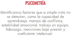 PSICOMETRÍA Identificamos factores que a simple vista no se detectan, como la capacidad de aprendizaje, manejo de conflictos, estabilidad emocional, trabajo en equipo, liderazgo, reacciones bajo presión y coeficiente intelectual. 