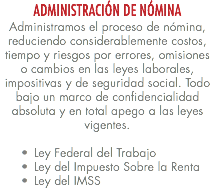 ADMINISTRACIÓN DE NÓMINA Administramos el proceso de nómina, reduciendo considerablemente costos, tiempo y riesgos por errores, omisiones o cambios en las leyes laborales, impositivas y de seguridad social. Todo bajo un marco de confidencialidad absoluta y en total apego a las leyes vigentes. Ley Federal del Trabajo Ley del Impuesto Sobre la Renta Ley del IMSS