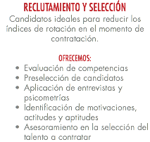 RECLUTAMIENTO Y SELECCIÓN Candidatos ideales para reducir los índices de rotación en el momento de contratación. OFRECEMOS: Evaluación de competencias Preselección de candidatos Aplicación de entrevistas y psicometrías Identificación de motivaciones, actitudes y aptitudes Asesoramiento en la selección del talento a contratar